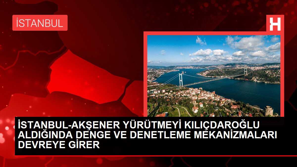 İSTANBUL-AKŞENER YÜRÜTMEYİ KILIÇDAROĞLU ALDIĞINDA DENGE VE DENETLEME MEKANİZMALARI DEVREYE GİRER