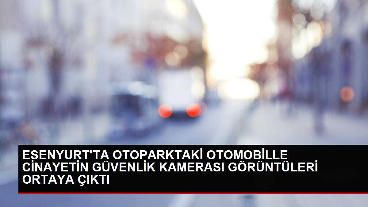 ESENYURT'TA OTOPARKTAKİ OTOMOBİLLE CİNAYETİN GÜVENLİK KAMERASI GÖRÜNTÜLERİ ORTAYA ÇIKTI
