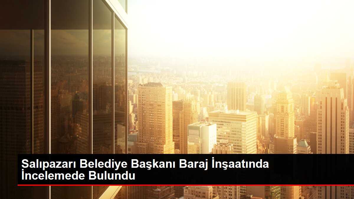 Salıpazarı Belediye Başkanı Baraj İnşaatında İncelemede Bulundu