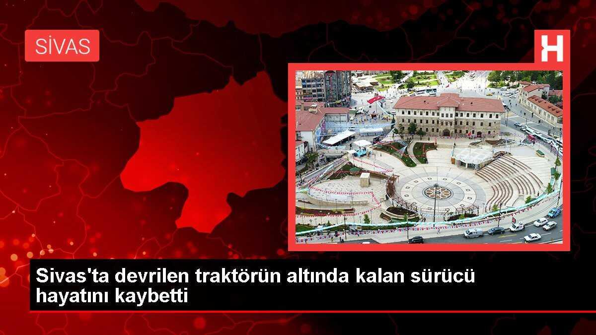 Sivas'ta devrilen traktörün altında kalan sürücü hayatını kaybetti