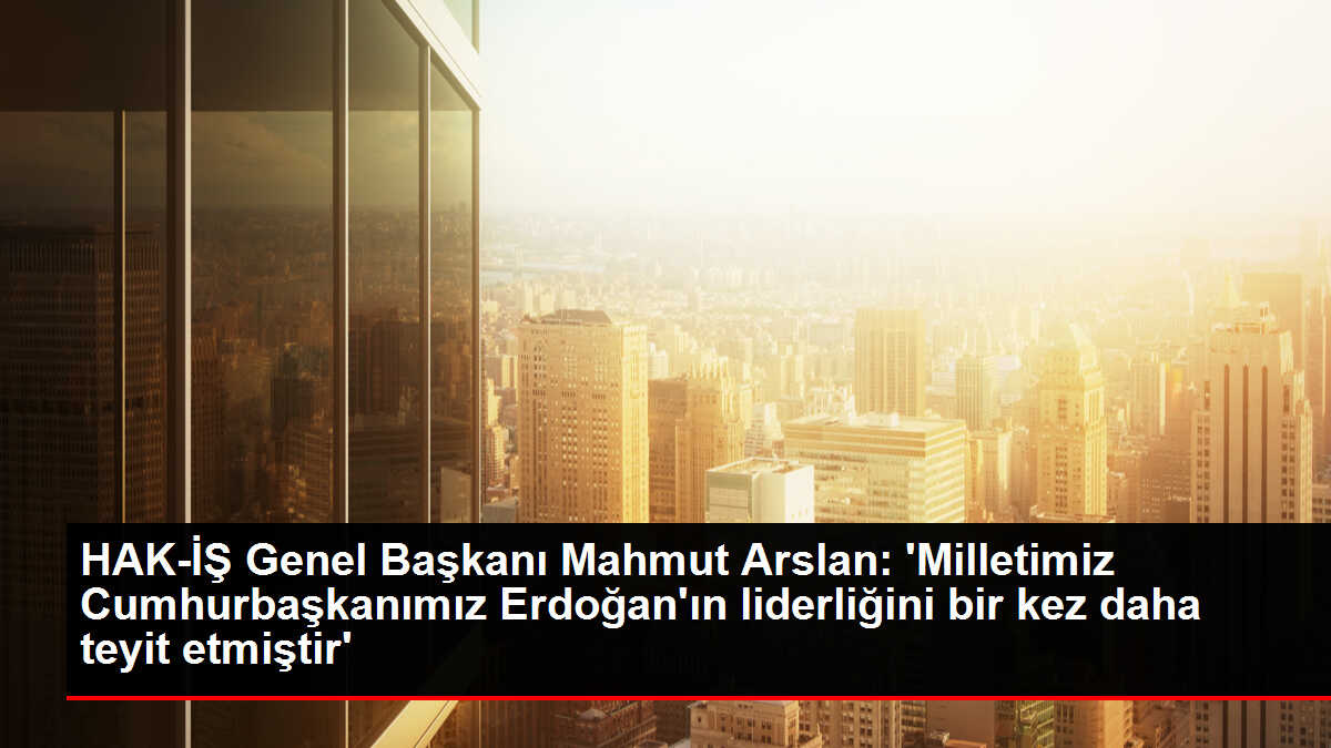HAK-İŞ Genel Başkanı Mahmut Arslan: 'Milletimiz Cumhurbaşkanımız Erdoğan'ın liderliğini bir kez daha teyit etmiştir'