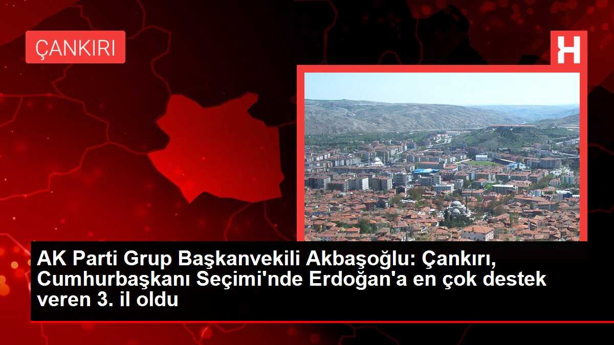 AK Parti Grup Başkanvekili Akbaşoğlu: Çankırı, Cumhurbaşkanı Seçimi'nde Erdoğan'a en çok destek veren 3. il oldu