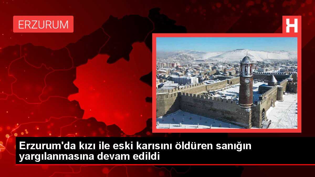Erzurum'da boşandığı eşi ve kızını öldüren sanığın yargılanması devam ediyor