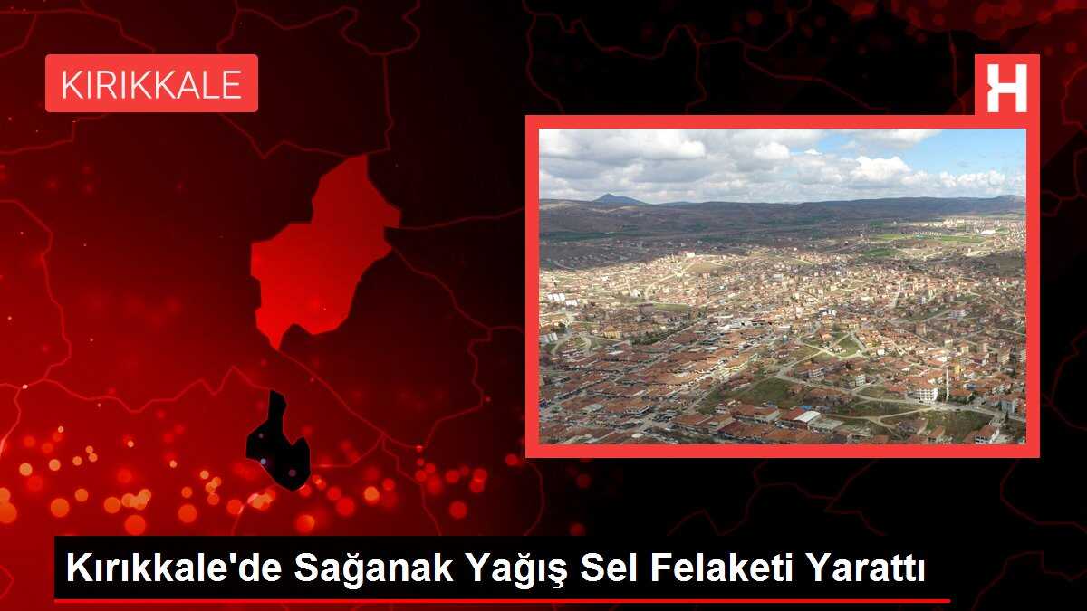 Kırıkkale'de Sağanak Yağış Sel Felaketi Yarattı