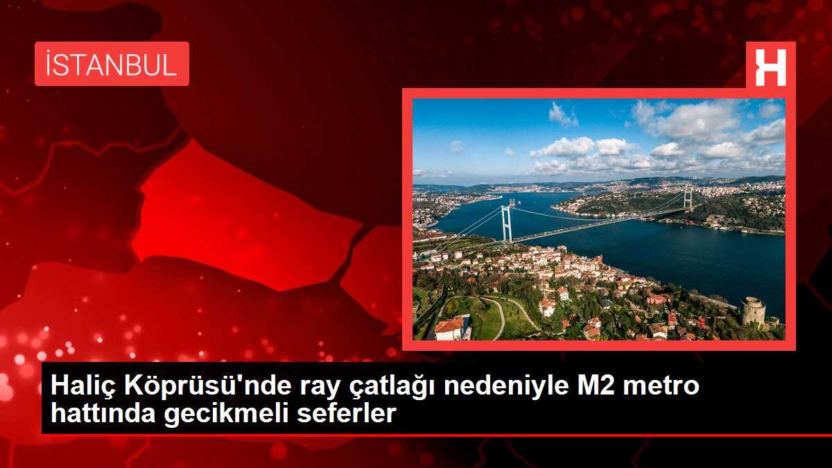 Haliç Köprüsü'nde ray çatlağı nedeniyle M2 metro hattında gecikmeli seferler