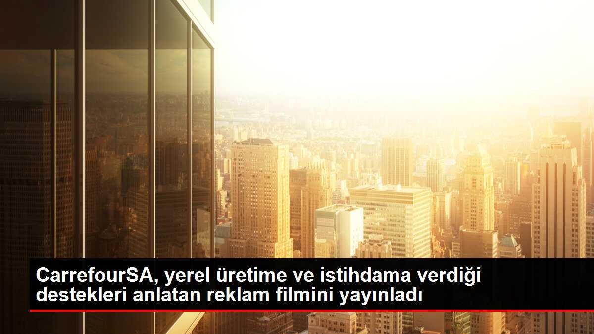 CarrefourSA, yerel üretime ve istihdama verdiği destekleri anlatan reklam filmini yayınladı
