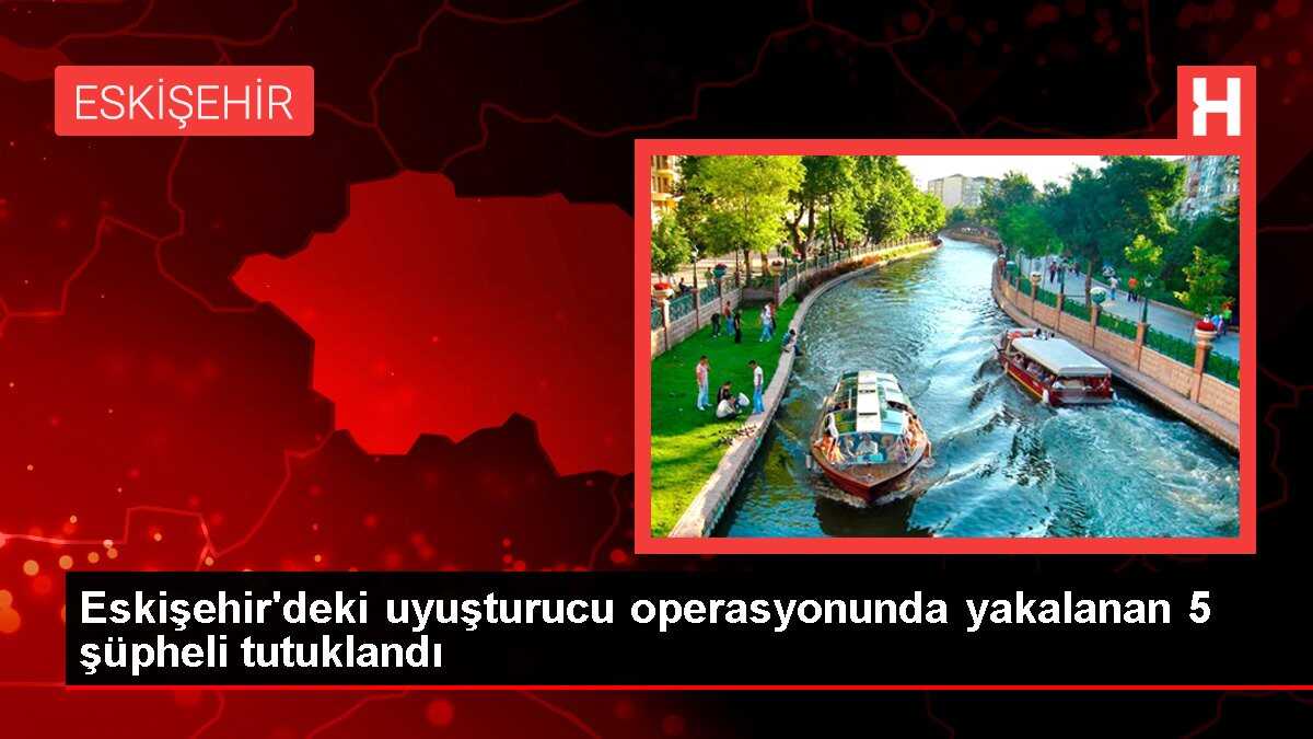 Eskişehir'de Uyuşturucu Operasyonu: 5 Şüpheli Tutuklandı