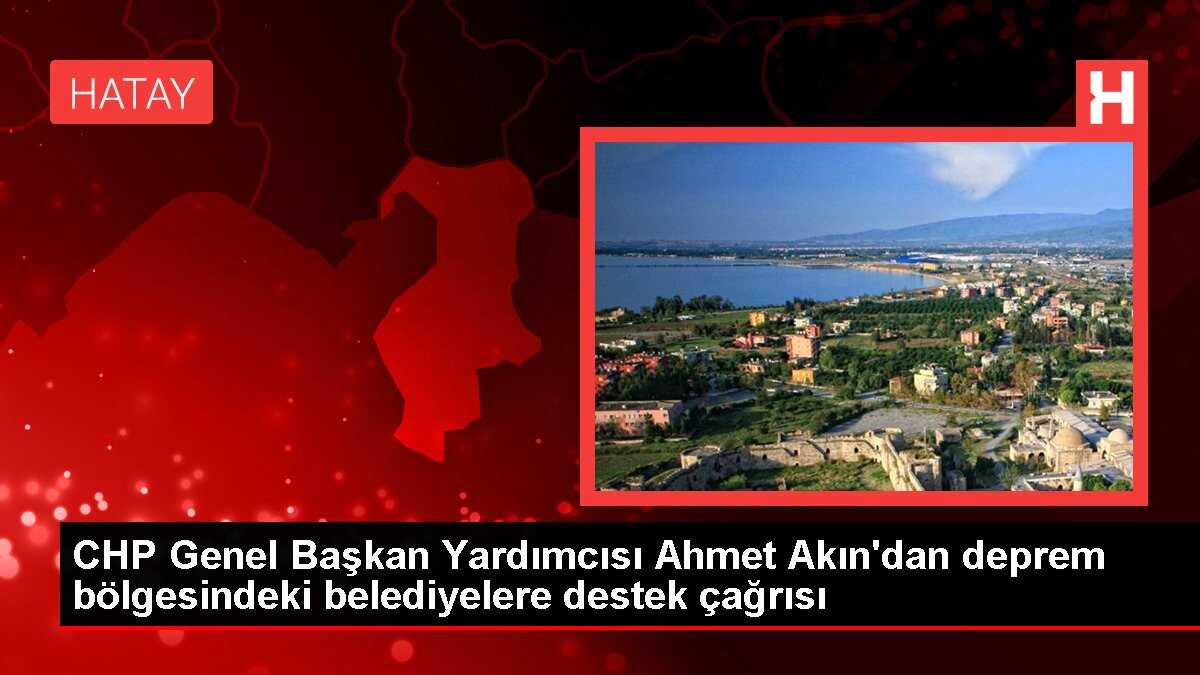 CHP Genel Başkan Yardımcısı Ahmet Akın'dan deprem bölgesindeki belediyelere destek çağrısı