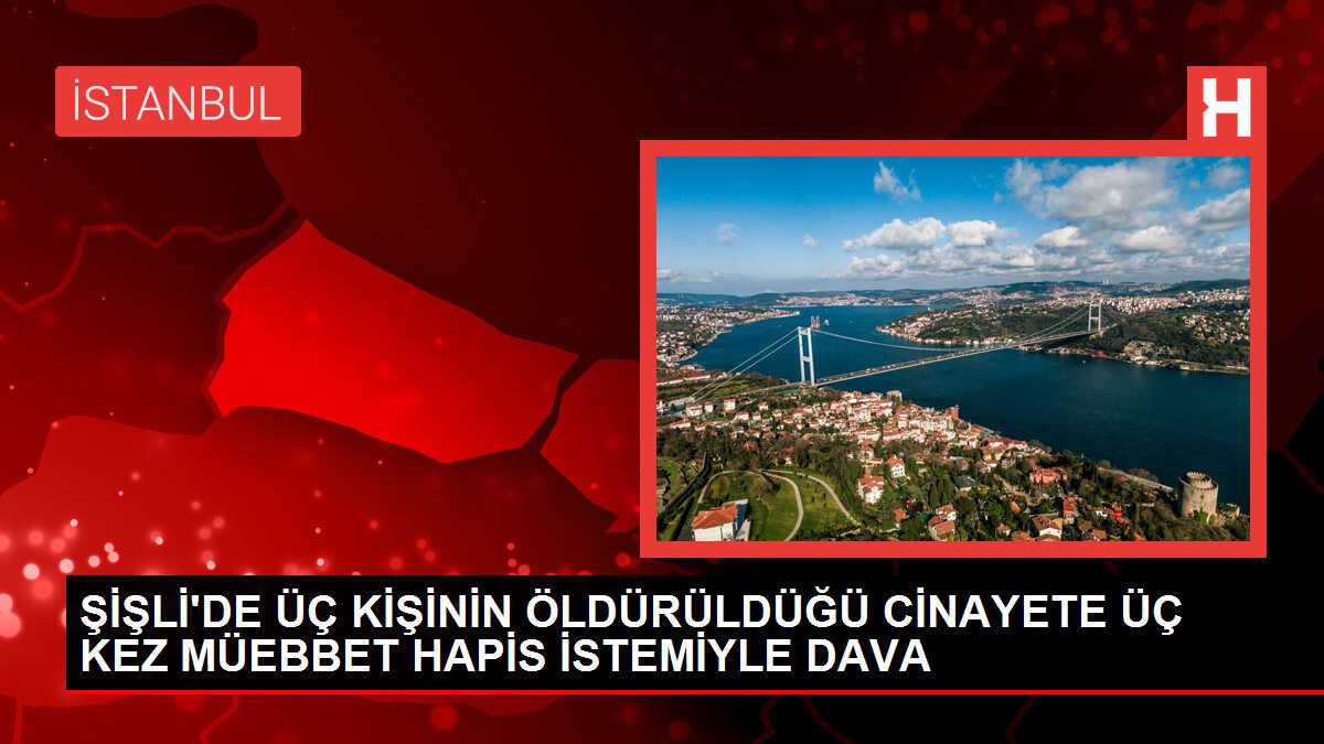 ŞİŞLİ'DE ÜÇ KİŞİNİN ÖLDÜRÜLDÜĞÜ CİNAYETE ÜÇ KEZ MÜEBBET HAPİS İSTEMİYLE DAVA