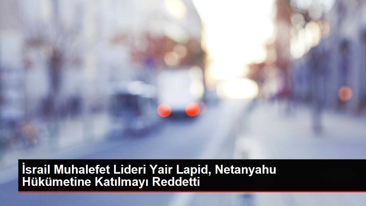 İsrail Muhalefet Lideri Yair Lapid, Netanyahu Hükümetine Katılmayı Reddetti