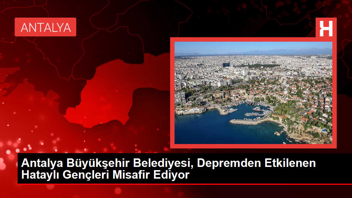 Antalya Büyükşehir Belediyesi, Depremden Etkilenen Hataylı Gençleri Misafir Ediyor