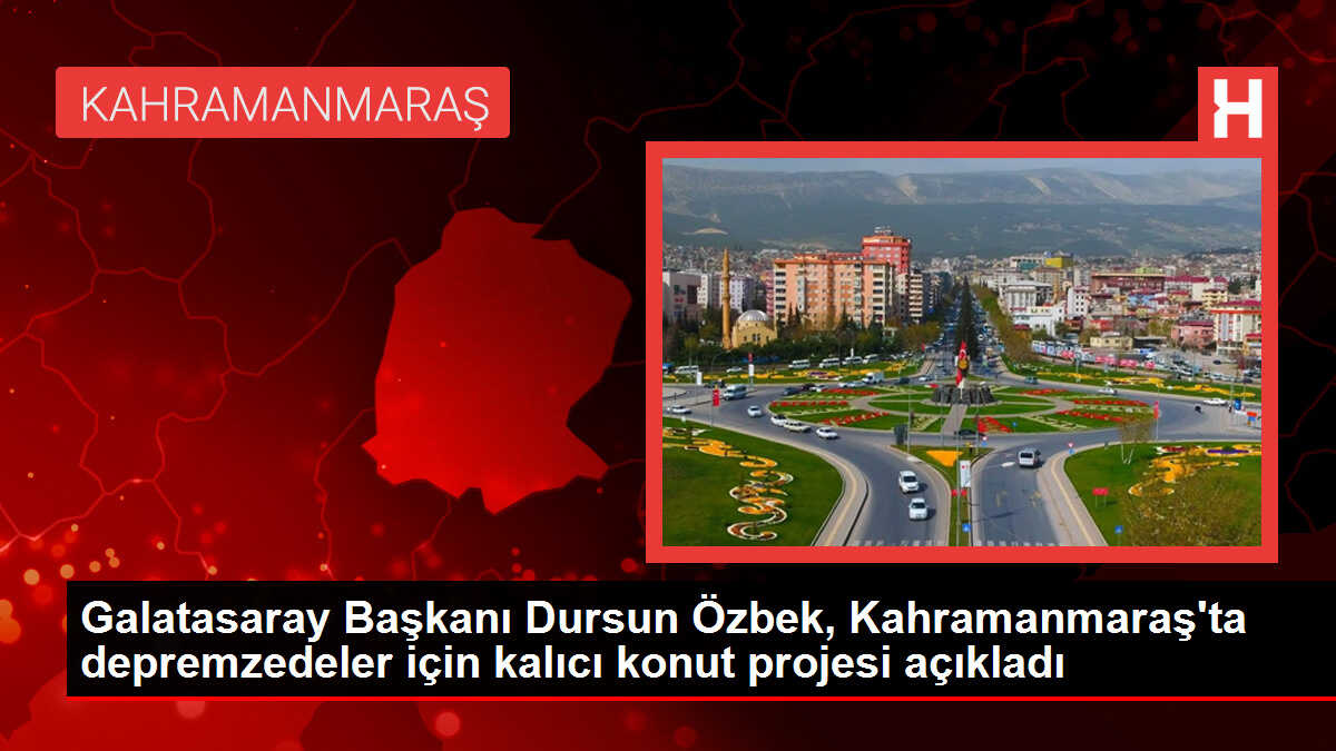 Galatasaray Başkanı Dursun Özbek, Kahramanmaraş'ta depremzedeler için kalıcı konut projesi açıkladı