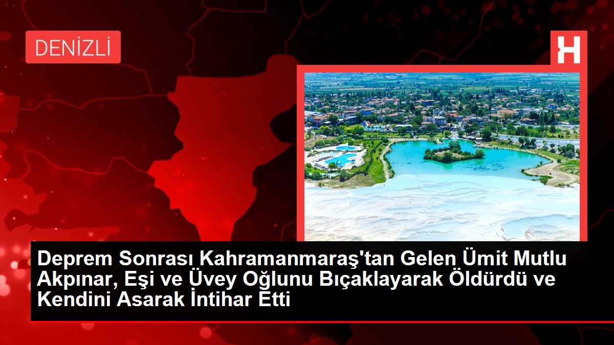 Deprem Sonrası Kahramanmaraş'tan Gelen Ümit Mutlu Akpınar, Eşi ve Üvey Oğlunu Bıçaklayarak Öldürdü ve Kendini Asarak İntihar Etti