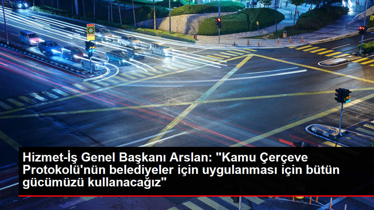 Hizmet-İş Genel Başkanı Arslan: 'Kamu Çerçeve Protokolü'nün belediyeler için uygulanması için bütün gücümüzü kullanacağız'