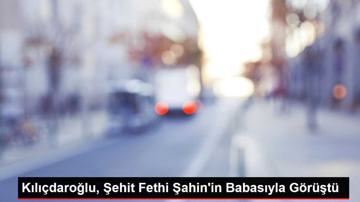 Kılıçdaroğlu, Şehit Fethi Şahin'in Babasıyla Görüştü