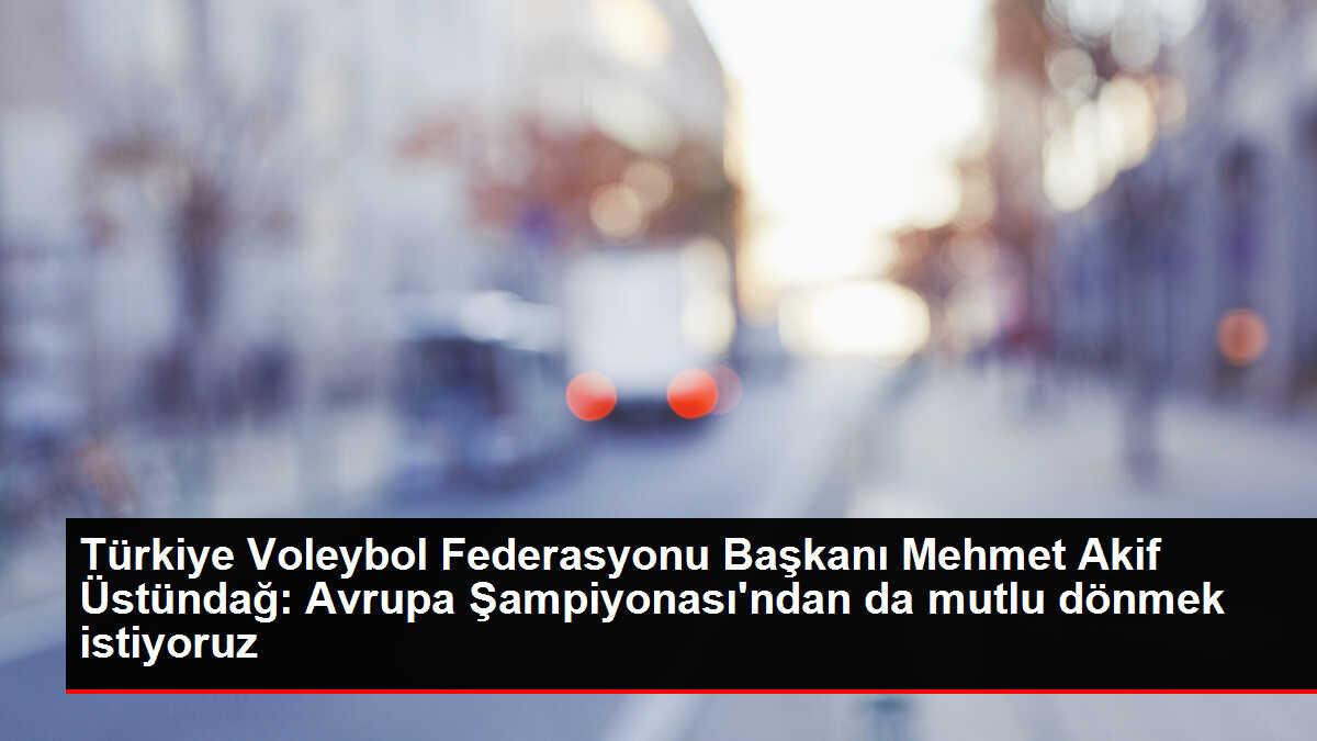 Türkiye Voleybol Federasyonu Başkanı Mehmet Akif Üstündağ: Avrupa Şampiyonası'ndan da mutlu dönmek istiyoruz