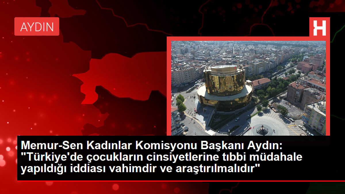 Memur-Sen Kadınlar Komisyonu Başkanı Aydın: 'Türkiye'de çocukların cinsiyetlerine tıbbi müdahale yapıldığı iddiası vahimdir ve araştırılmalıdır'