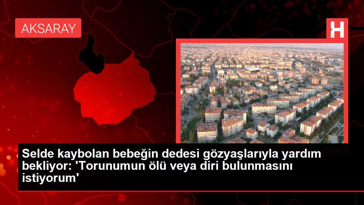 Selde kaybolan bebeğin dedesi gözyaşlarıyla yardım bekliyor: 'Torunumun ölü veya diri bulunmasını istiyorum'