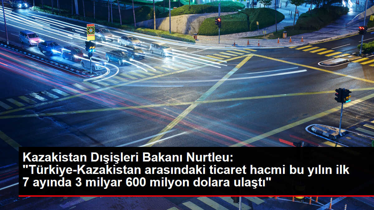 Kazakistan Dışişleri Bakanı Nurtleu: 'Türkiye-Kazakistan arasındaki ticaret hacmi bu yılın ilk 7 ayında 3 milyar 600 milyon dolara ulaştı'