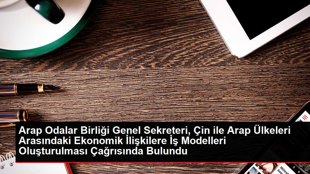 Arap Odalar Birliği Genel Sekreteri, Çin ile Arap Ülkeleri Arasındaki Ekonomik İlişkilere İş Modelleri Oluşturulması Çağrısında Bulundu