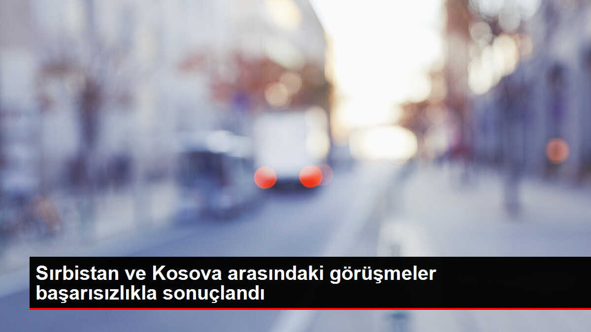 Sırbistan ve Kosova arasındaki görüşmeler başarısızlıkla sonuçlandı