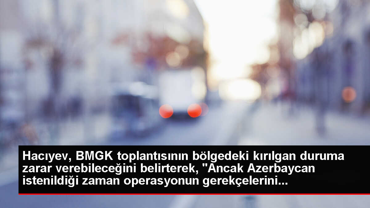 Hacıyev, BMGK toplantısının bölgedeki kırılgan duruma zarar verebileceğini belirterek, 'Ancak Azerbaycan istenildiği zaman operasyonun gerekçelerini...