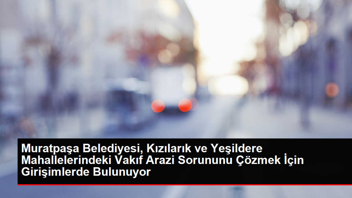 Muratpaşa Belediyesi, Kızılarık ve Yeşildere Mahallelerindeki Vakıf Arazi Sorununu Çözmek İçin Girişimlerde Bulunuyor