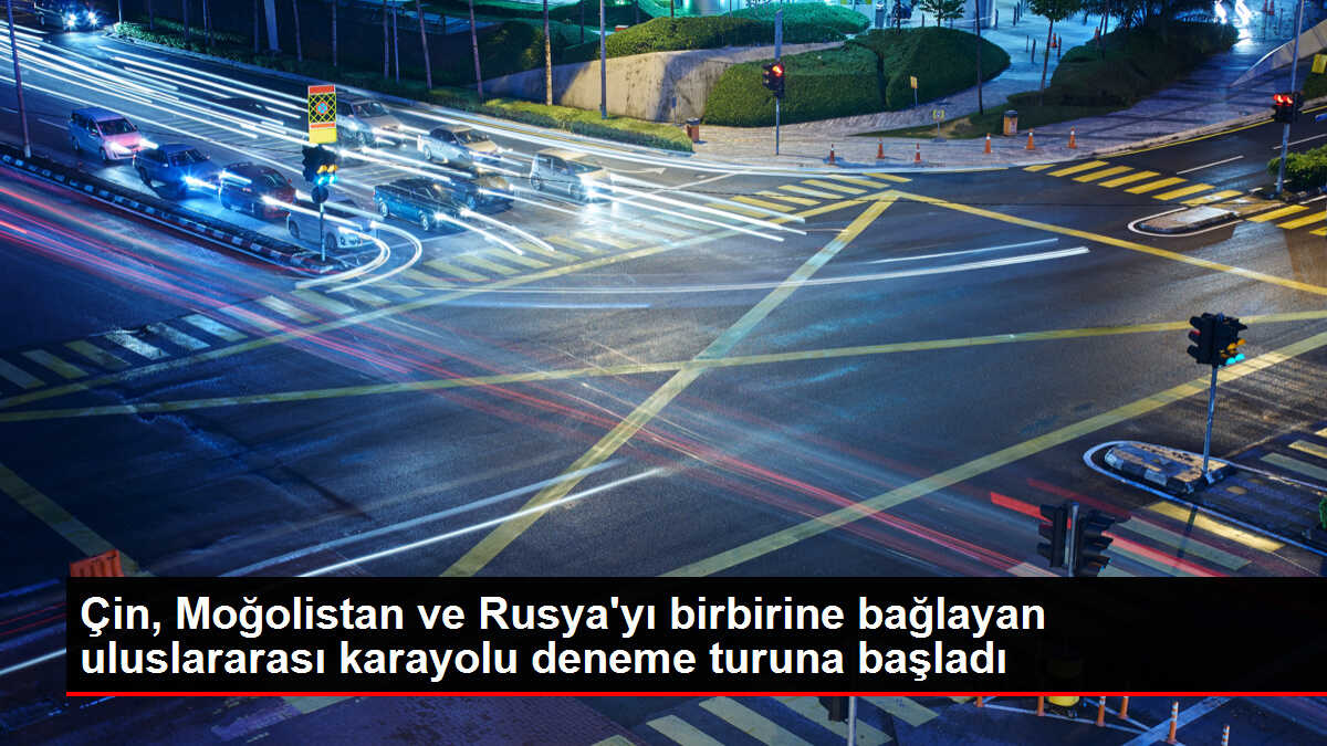 Çin, Moğolistan ve Rusya'yı birbirine bağlayan uluslararası karayolu deneme turuna başladı