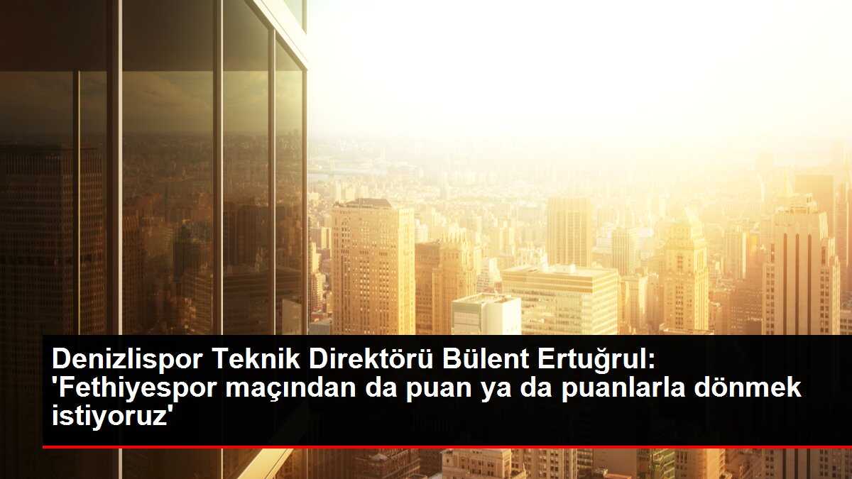 Denizlispor Teknik Direktörü Bülent Ertuğrul: 'Fethiyespor maçından da puan ya da puanlarla dönmek istiyoruz'