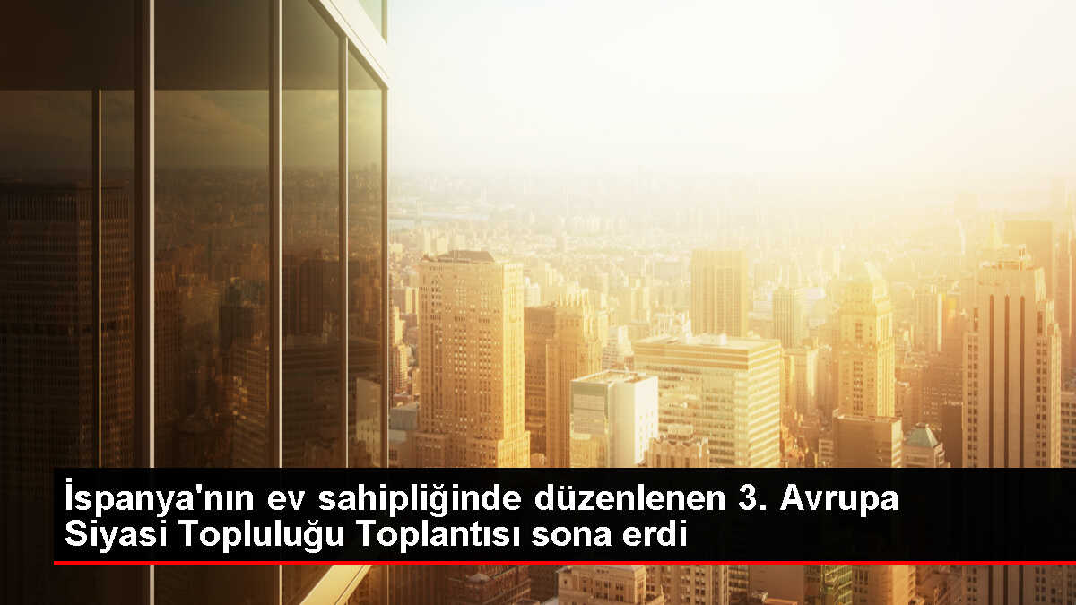 İspanya'nın ev sahipliğinde düzenlenen 3. Avrupa Siyasi Topluluğu Toplantısı sona erdi