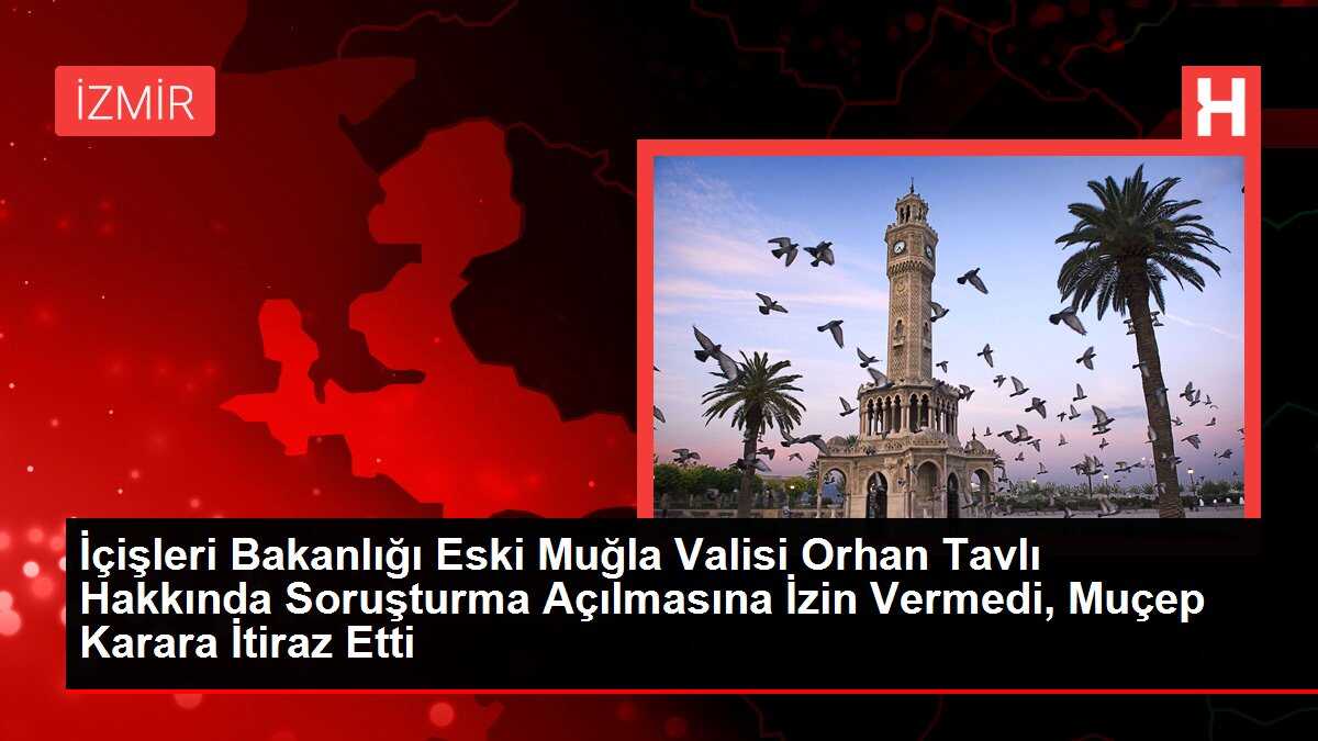 İçişleri Bakanlığı Eski Muğla Valisi Orhan Tavlı Hakkında Soruşturma Açılmasına İzin Vermedi, Muçep Karara İtiraz Etti
