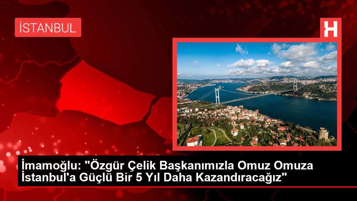 İmamoğlu: 'Özgür Çelik Başkanımızla Omuz Omuza İstanbul'a Güçlü Bir 5 Yıl Daha Kazandıracağız'