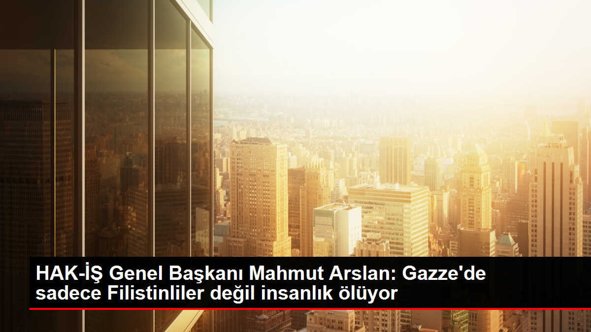 HAK-İŞ Genel Başkanı Mahmut Arslan: Gazze'de sadece Filistinliler değil insanlık ölüyor