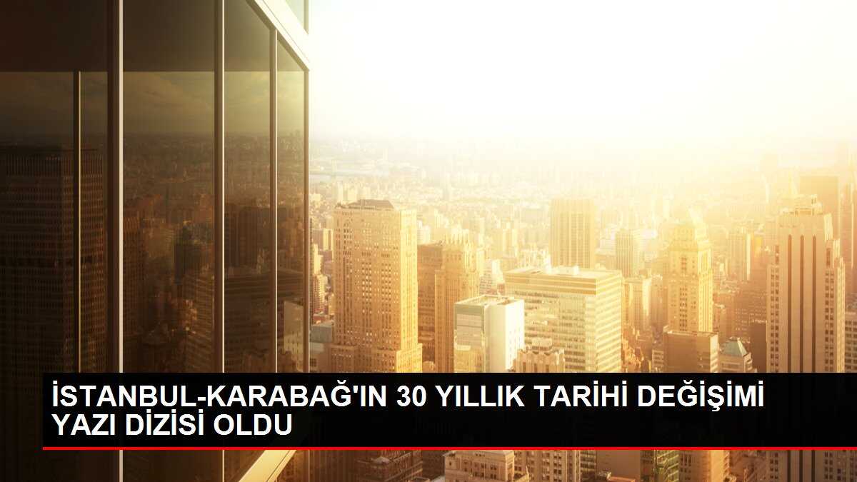 İSTANBUL-KARABAĞ'IN 30 YILLIK TARİHİ DEĞİŞİMİ YAZI DİZİSİ OLDU