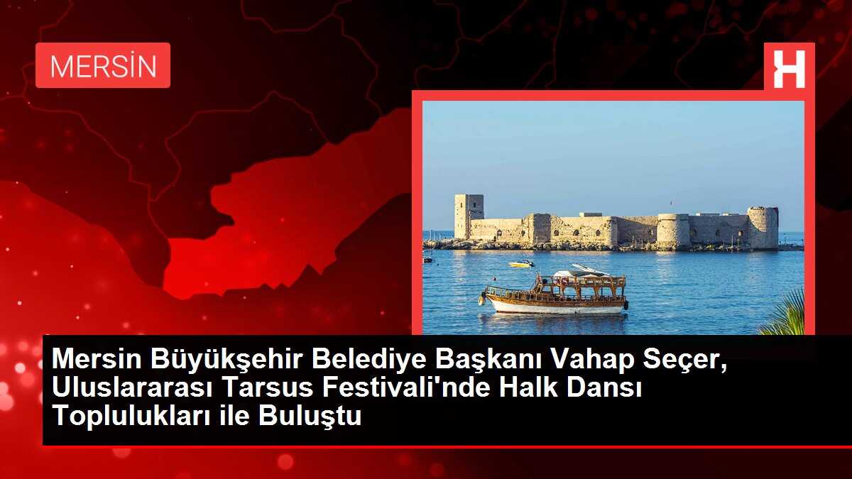 Mersin Büyükşehir Belediye Başkanı Vahap Seçer, Uluslararası Tarsus Festivali'nde Halk Dansı Toplulukları ile Buluştu
