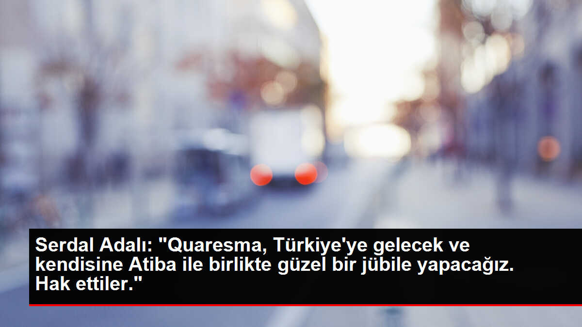 Serdal Adalı: 'Quaresma, Türkiye'ye gelecek ve kendisine Atiba ile birlikte güzel bir jübile yapacağız. Hak ettiler.'
