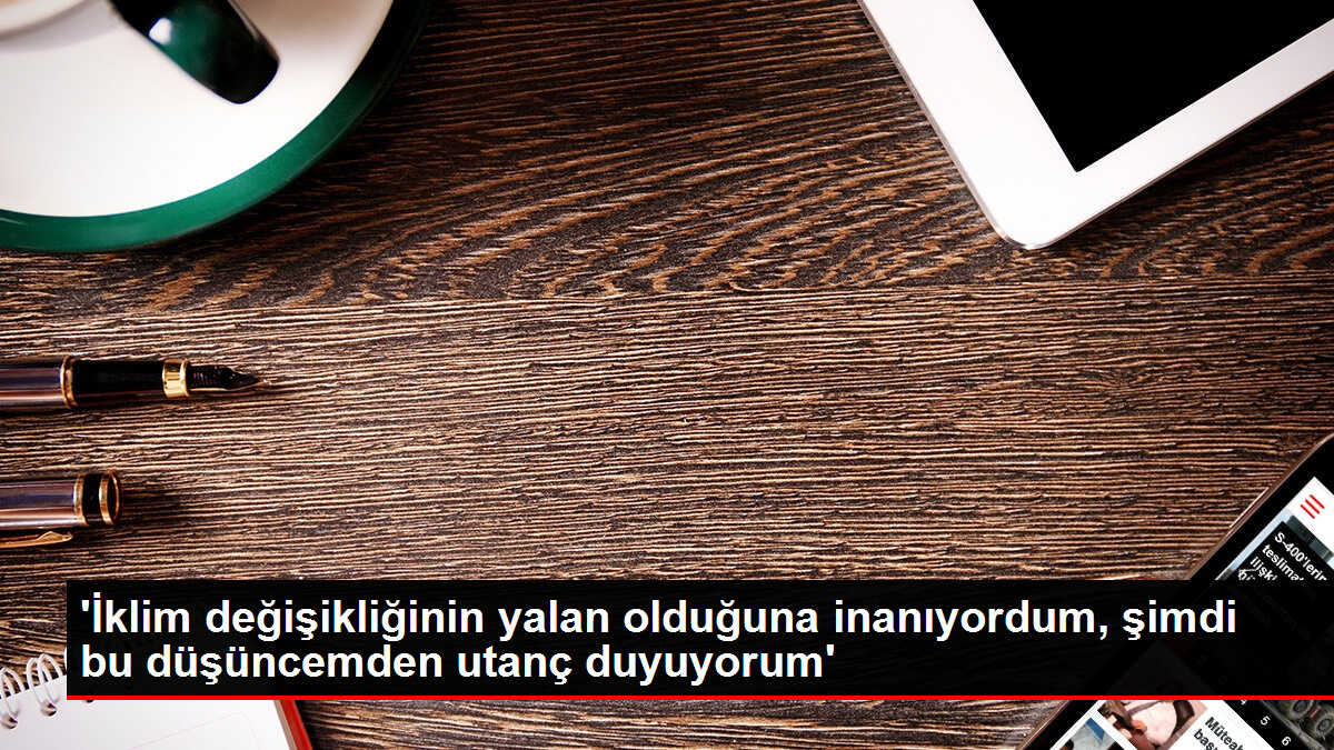 'İklim değişikliğinin yalan olduğuna inanıyordum, şimdi bu düşüncemden utanç duyuyorum'