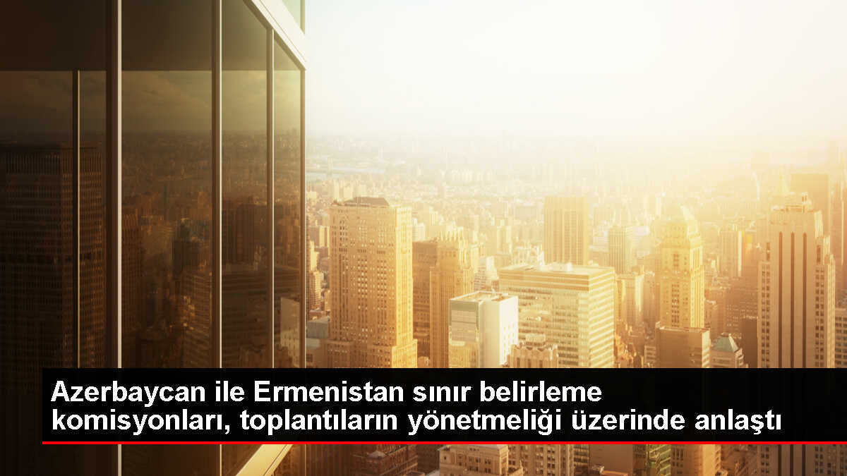 Azerbaycan ve Ermenistan Sınır Belirleme Komisyonları Anlaşmaya Vardı