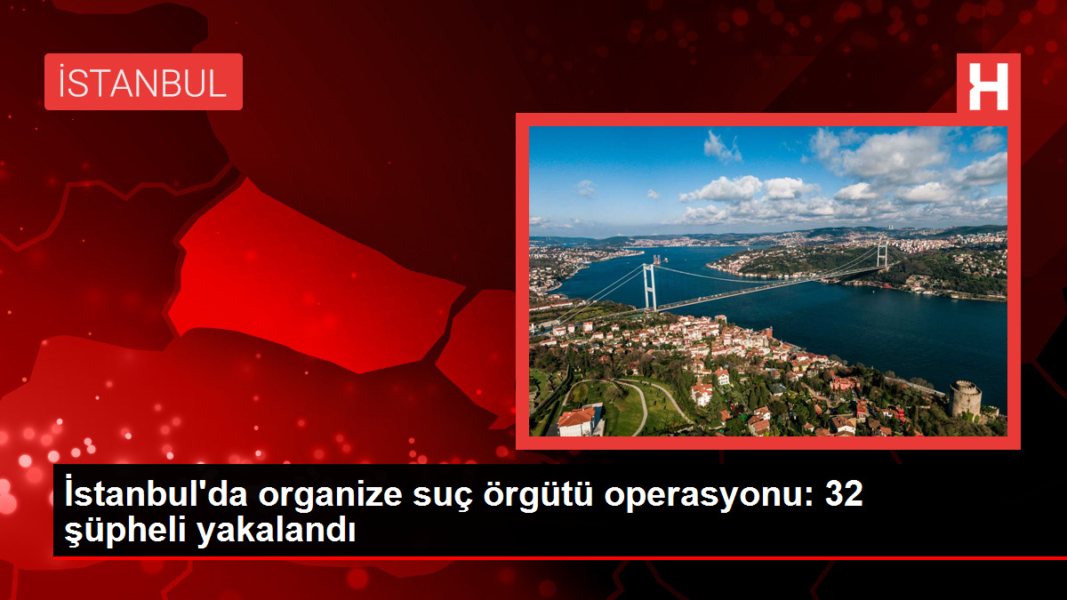 İstanbul'da organize suç örgütü operasyonu: 32 şüpheli yakalandı