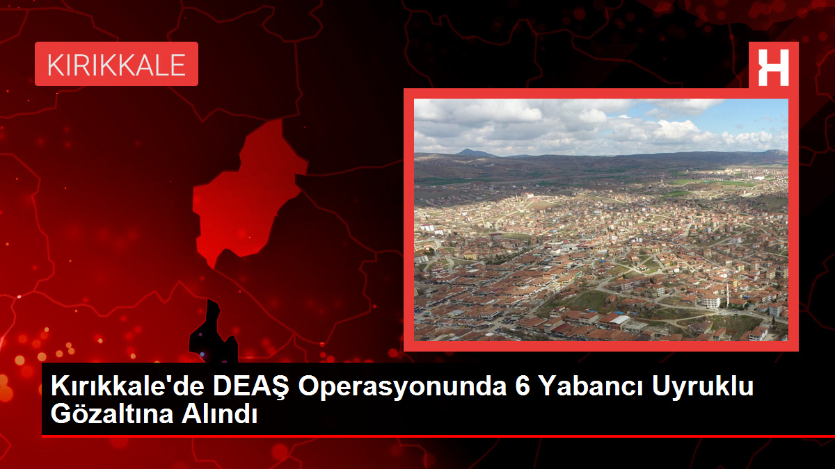 Kırıkkale'de DEAŞ Operasyonunda 6 Yabancı Uyruklu Gözaltına Alındı