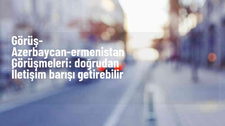 GÖRÜŞ- Azerbaycan-Ermenistan görüşmeleri: Doğrudan iletişim barışı getirebilir