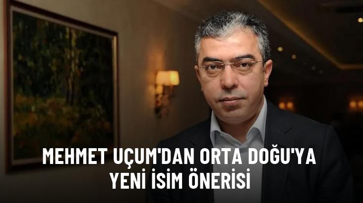 Mehmet Uçum'dan Orta Doğu'ya yeni isim önerisi